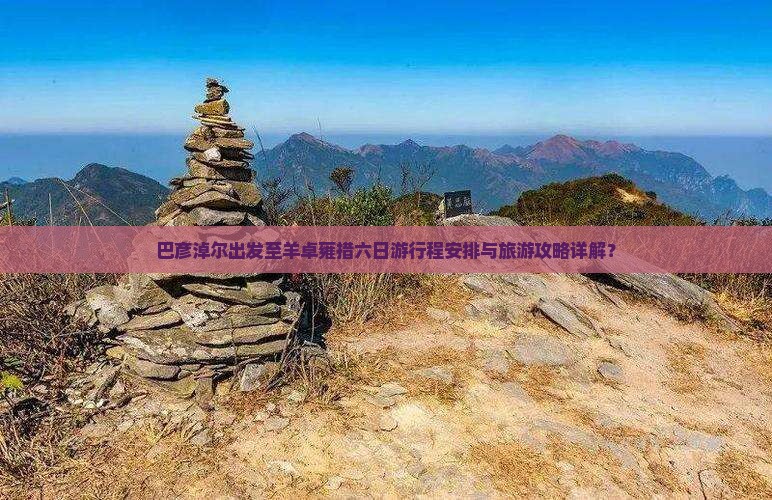 巴彦淖尔出发至羊卓雍措六日游行程安排与旅游攻略详解？
