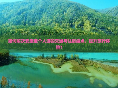 如何解决安康至个人游的交通与住宿痛点，提升旅行体验？
