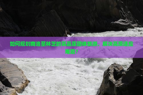 如何规划商洛至林芝的高品质团体旅游，解决高原适应难题？