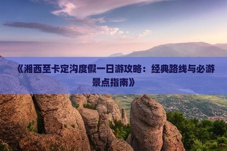 《湘西至卡定沟度假一日游攻略：经典路线与必游景点指南》