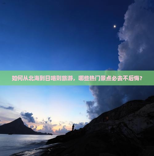 如何从北海到日喀则旅游，哪些热门景点必去不后悔？