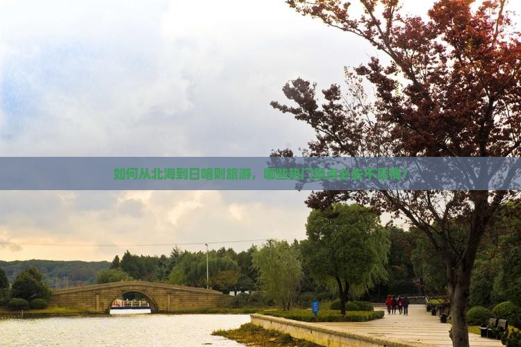 如何从北海到日喀则旅游，哪些热门景点必去不后悔？