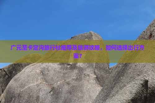 广元至卡定沟旅行社推荐及旅游攻略，如何选择出行方案？
