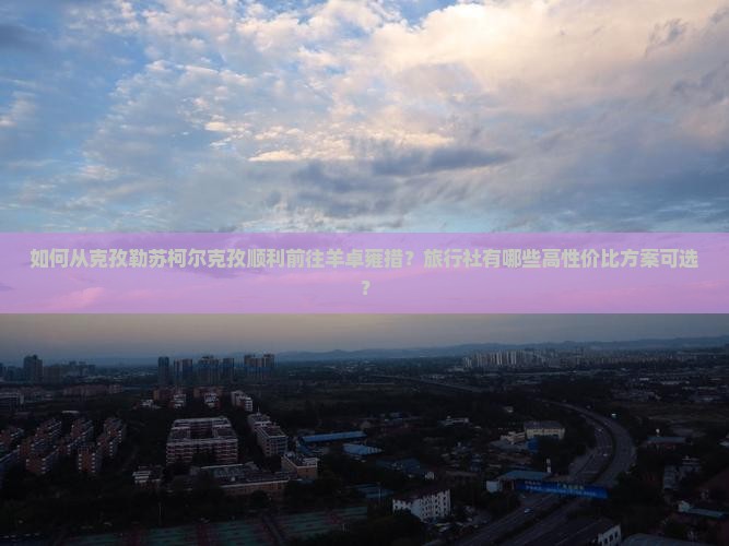 如何从克孜勒苏柯尔克孜顺利前往羊卓雍措？旅行社有哪些高性价比方案可选？