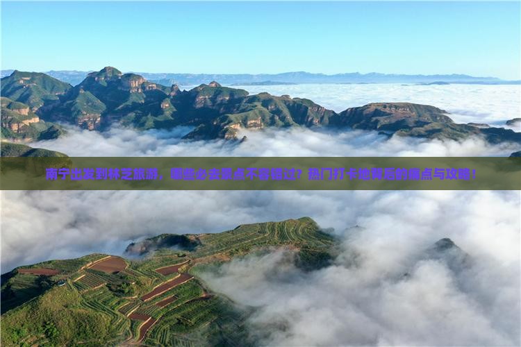 南宁出发到林芝旅游，哪些必去景点不容错过？热门打卡地背后的痛点与攻略！