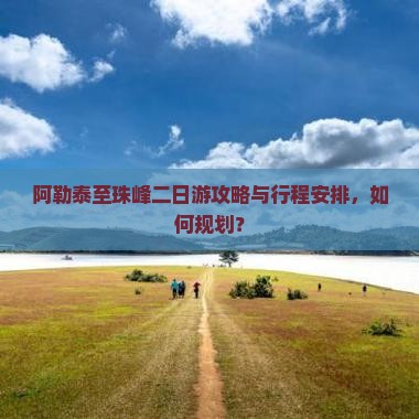 阿勒泰至珠峰二日游攻略与行程安排，如何规划？