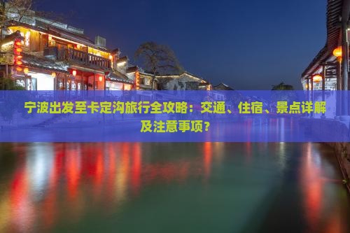 宁波出发至卡定沟旅行全攻略：交通、住宿、景点详解及注意事项？