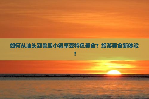 如何从汕头到鲁朗小镇享受特色美食？旅游美食新体验！