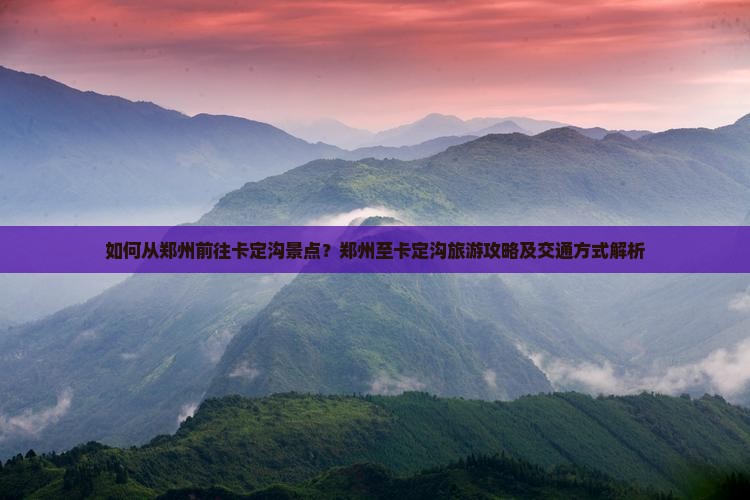 如何从郑州前往卡定沟景点？郑州至卡定沟旅游攻略及交通方式解析