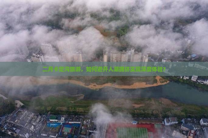二月卡定沟旅游，如何避开人潮拥挤实现深度体验？