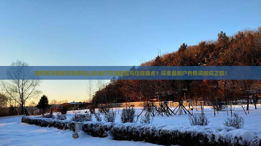 如何解决阳泉到色季拉山自由行交通难题与住宿痛点？探索最新户外热词新词之旅！