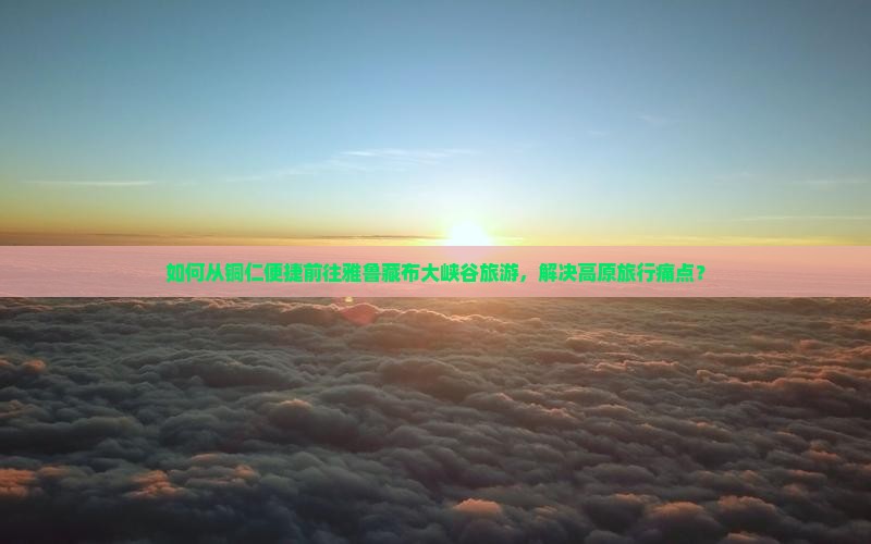 如何从铜仁便捷前往雅鲁藏布大峡谷旅游，解决高原旅行痛点？