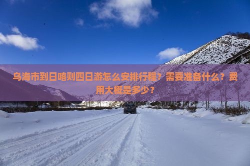 乌海市到日喀则四日游怎么安排行程？需要准备什么？费用大概是多少？