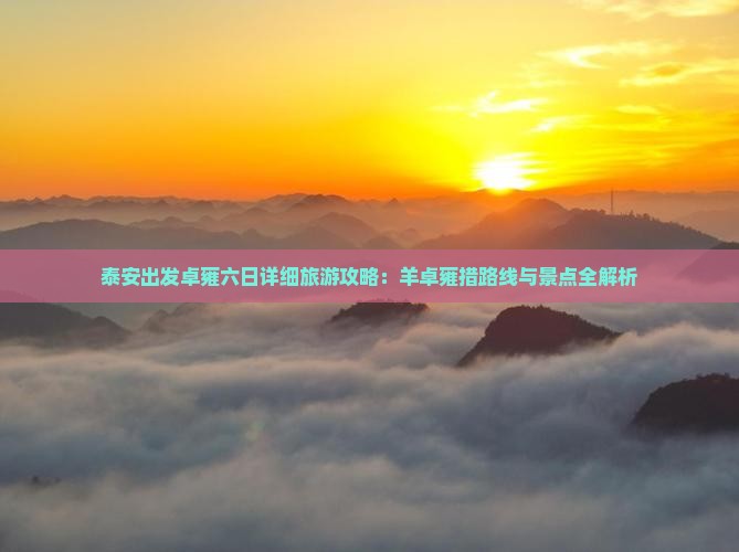 泰安出发卓雍六日详细旅游攻略：羊卓雍措路线与景点全解析