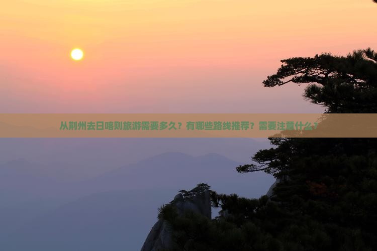 从荆州去日喀则旅游需要多久？有哪些路线推荐？需要注意什么？