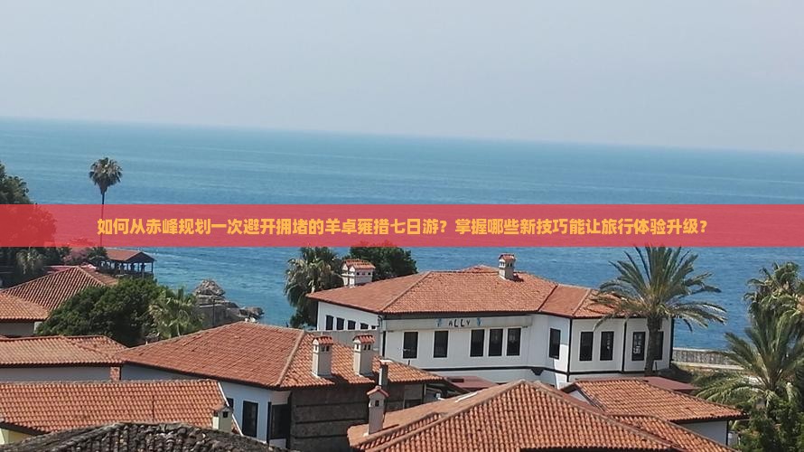 如何从赤峰规划一次避开拥堵的羊卓雍措七日游？掌握哪些新技巧能让旅行体验升级？