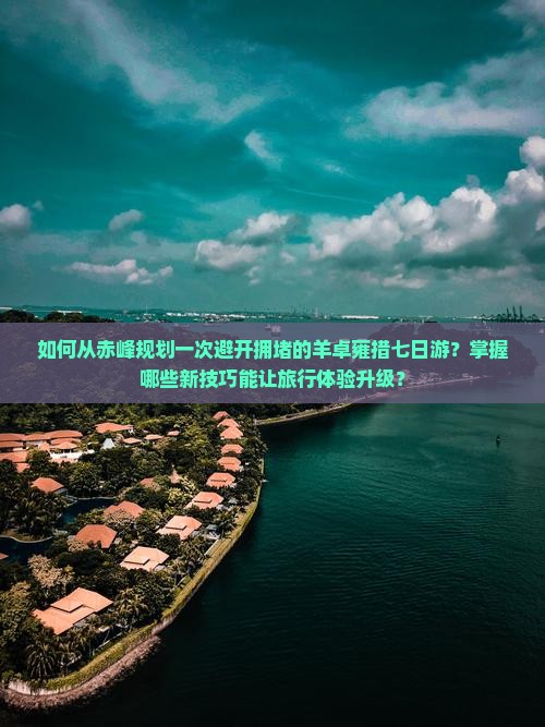 如何从赤峰规划一次避开拥堵的羊卓雍措七日游？掌握哪些新技巧能让旅行体验升级？