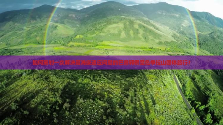 如何策划一次解决高海拔适应问题的巴音郭楞至色季拉山团体旅行？