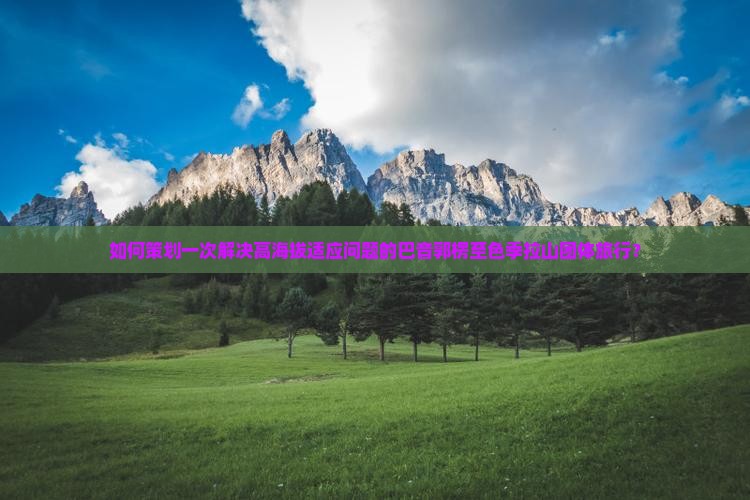 如何策划一次解决高海拔适应问题的巴音郭楞至色季拉山团体旅行？