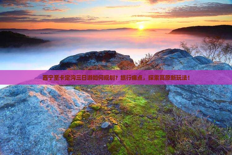 西宁至卡定沟三日游如何规划？旅行痛点，探索高原新玩法！