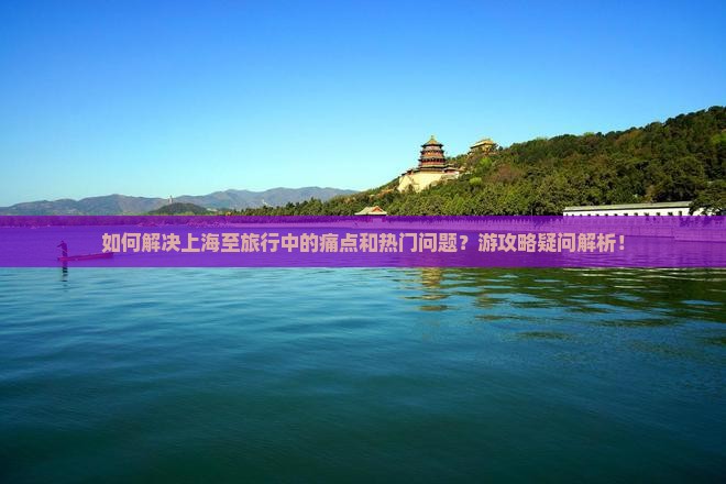 如何解决上海至旅行中的痛点和热门问题？游攻略疑问解析！