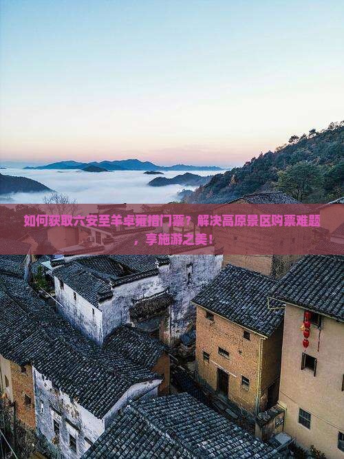 如何获取六安至羊卓雍措门票？解决高原景区购票难题，享施游之美！