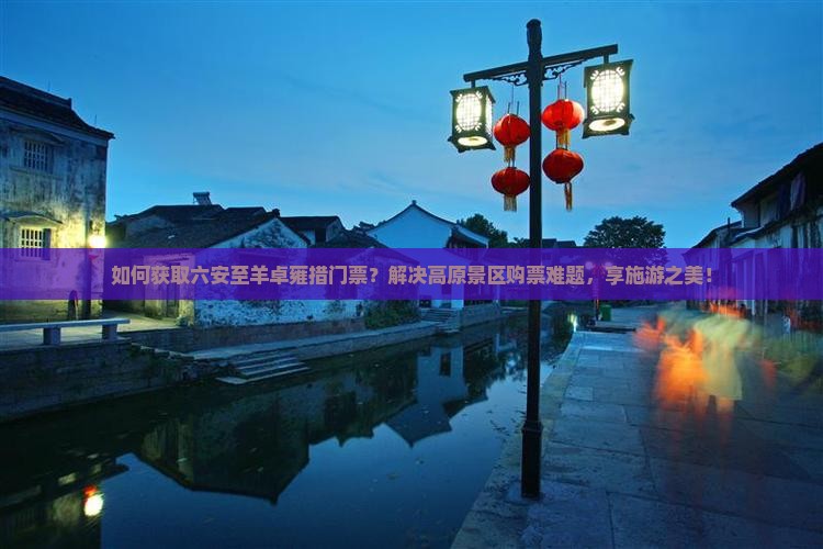 如何获取六安至羊卓雍措门票？解决高原景区购票难题，享施游之美！
