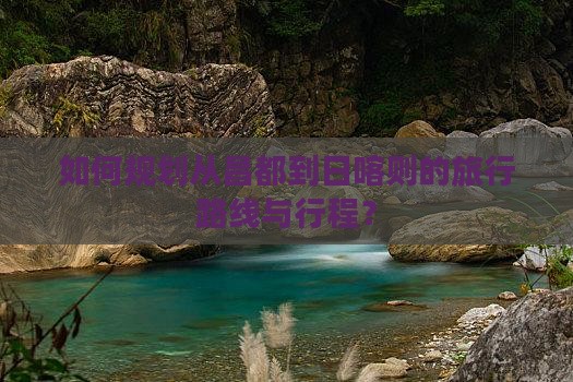 如何规划从昌都到日喀则的旅行路线与行程？