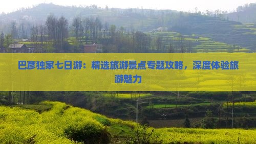 巴彦独家七日游：精选旅游景点专题攻略，深度体验旅游魅力