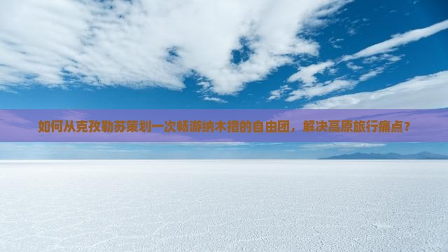 如何从克孜勒苏策划一次畅游纳木措的自由团，解决高原旅行痛点？