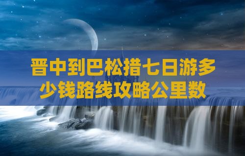晋中到巴松措七日游多少钱路线攻略公里数