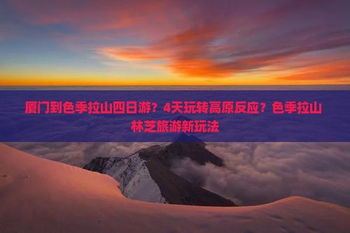 厦门到色季拉山四日游？4天玩转高原反应？色季拉山+林芝旅游新玩法