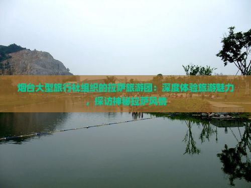 烟台大型旅行社组织的拉萨旅游团：深度体验旅游魅力，探访神秘拉萨风情