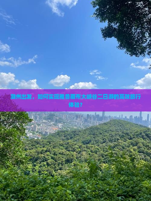 滁州出发，如何实现雅鲁藏布大峡谷二日游的高效旅行体验？