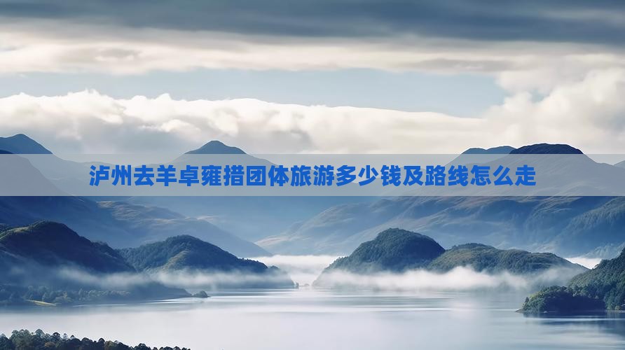泸州去羊卓雍措团体旅游多少钱及路线怎么走