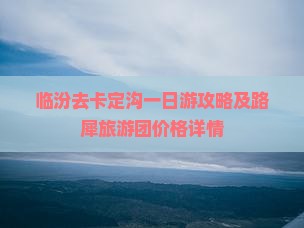 临汾去卡定沟一日游攻略及路犀旅游团价格详情 临汾去卡定沟一日游攻略及路犀旅游团价格详情