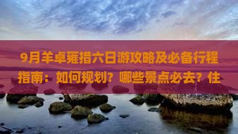 9月羊卓雍措六日游攻略及必备行程指南：如何规划？哪些景点必去？住宿餐饮建议？