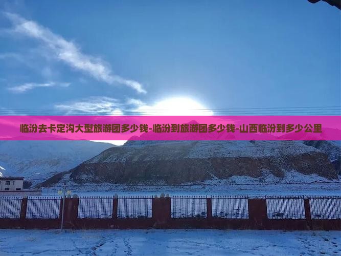 临汾去卡定沟大型旅游团多少钱-临汾到旅游团多少钱-山西临汾到多少公里