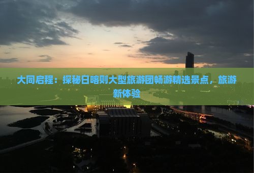 大同启程：探秘日喀则大型旅游团畅游精选景点，旅游新体验