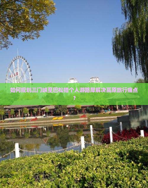 如何规划三门峡至巴松措个人游路犀解决高原旅行痛点？