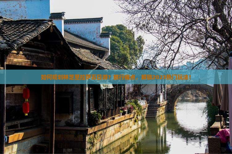 如何规划林芝至拉萨五日游？旅行痛点，解锁2023热门玩法！