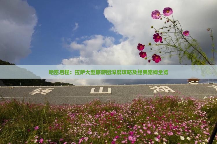 哈密启程：拉萨大型旅游团深度攻略及经典路线全览