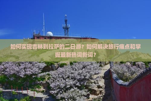 如何实现吉林到拉萨的二日游？如何解决旅行痛点和掌握最新热词新词？