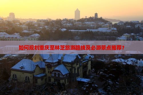 如何规划重庆至林芝旅游路线及必游景点推荐？