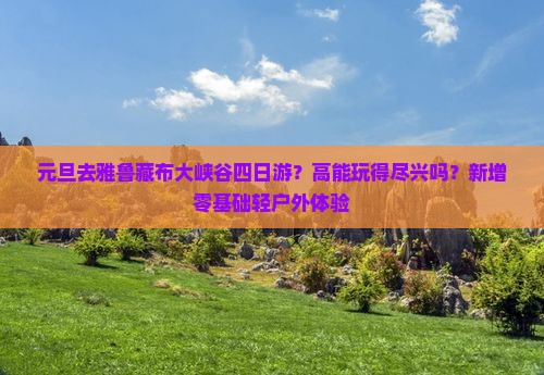元旦去雅鲁藏布大峡谷四日游？高能玩得尽兴吗？新增零基础轻户外体验