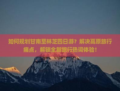 如何规划甘南至林芝四日游？解决高原旅行痛点，解锁全新旅行热词体验！