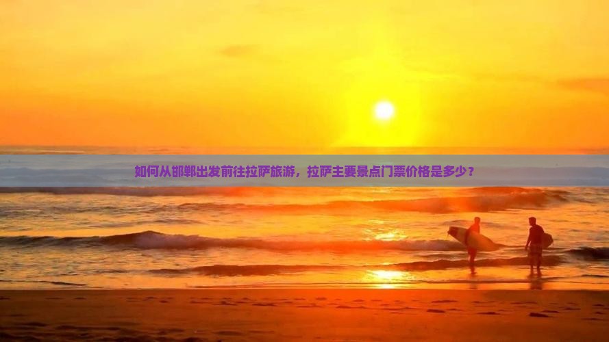 如何从邯郸出发前往拉萨旅游，拉萨主要景点门票价格是多少？