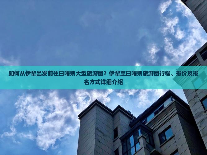 如何从伊犁出发前往日喀则大型旅游团？伊犁至日喀则旅游团行程、报价及报名方式详细介绍