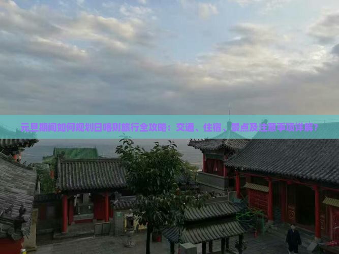 元旦期间如何规划日喀则旅行全攻略：交通、住宿、景点及注意事项详解？