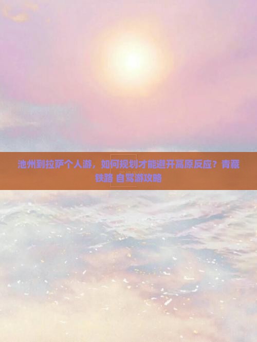 池州到拉萨个人游，如何规划才能避开高原反应？青藏铁路+自驾游攻略